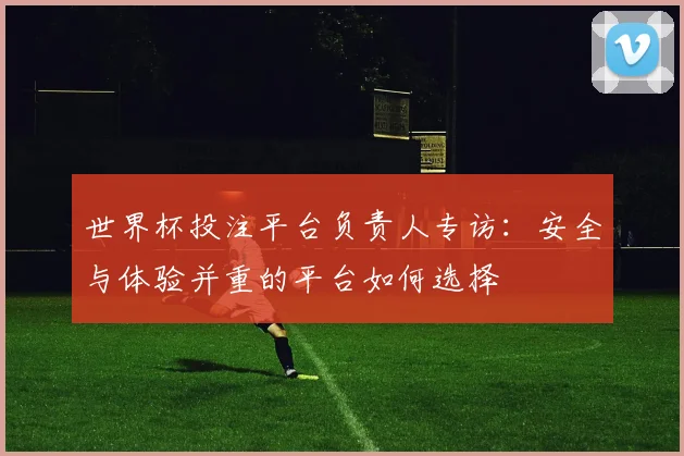 世界杯投注平台负责人专访：安全与体验并重的平台如何选择