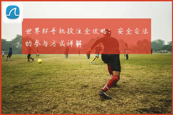 世界杯手机投注全攻略：安全合法的参与方式详解